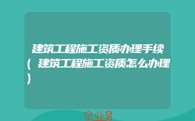 建筑工程施工资质办理手续(建筑工程施工资质怎么办理)