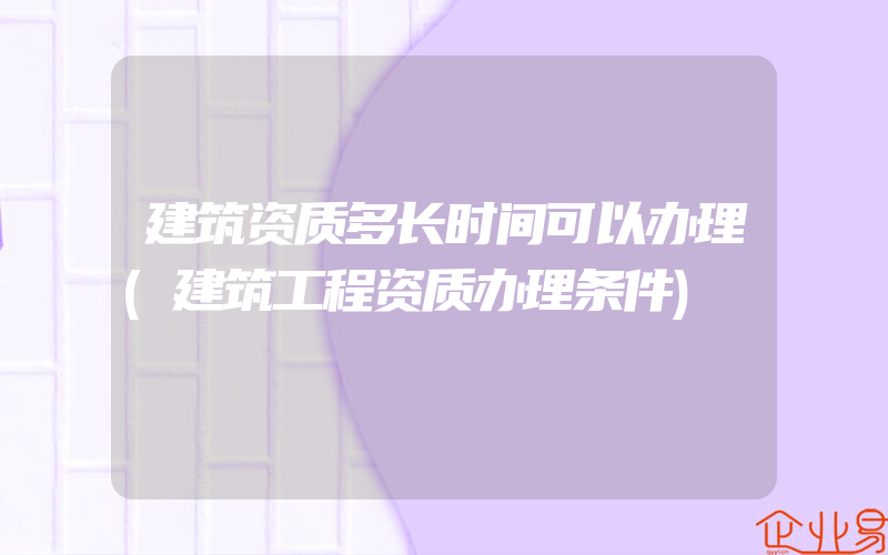 建筑资质多长时间可以办理(建筑工程资质办理条件)