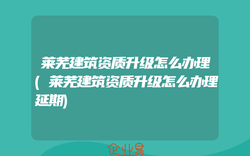 莱芜建筑资质升级怎么办理(莱芜建筑资质升级怎么办理延期)