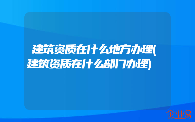 建筑资质在什么地方办理(建筑资质在什么部门办理)