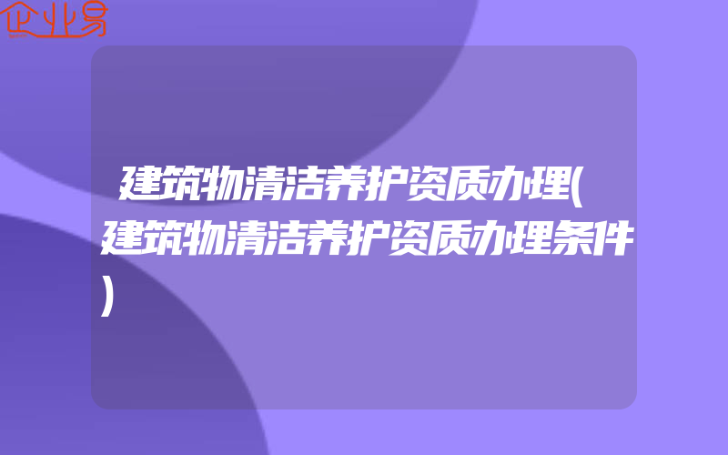 建筑物清洁养护资质办理(建筑物清洁养护资质办理条件)