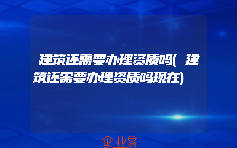 建筑还需要办理资质吗(建筑还需要办理资质吗现在)