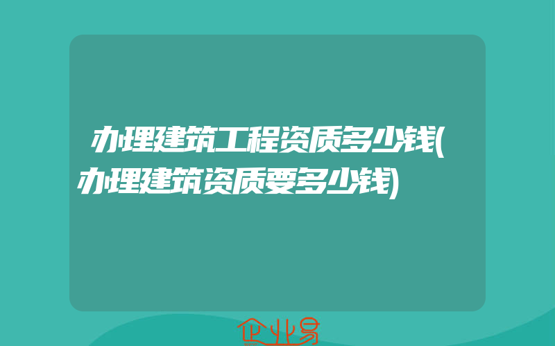 办理建筑工程资质多少钱(办理建筑资质要多少钱)