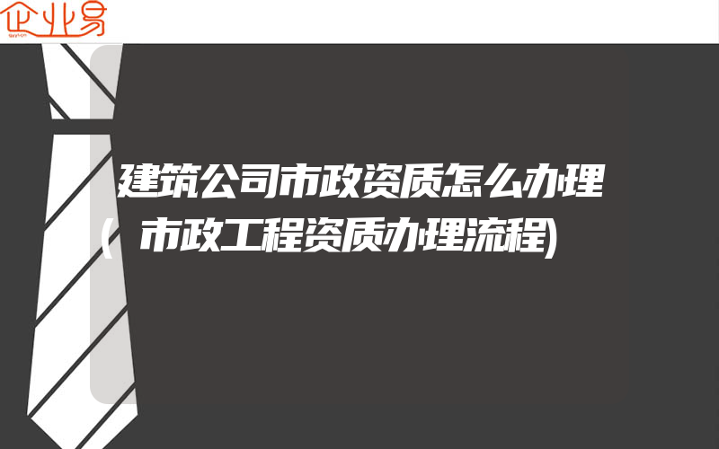 建筑公司市政资质怎么办理(市政工程资质办理流程)