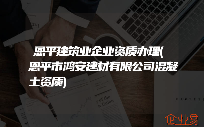 恩平建筑业企业资质办理(恩平市鸿安建材有限公司混凝土资质)