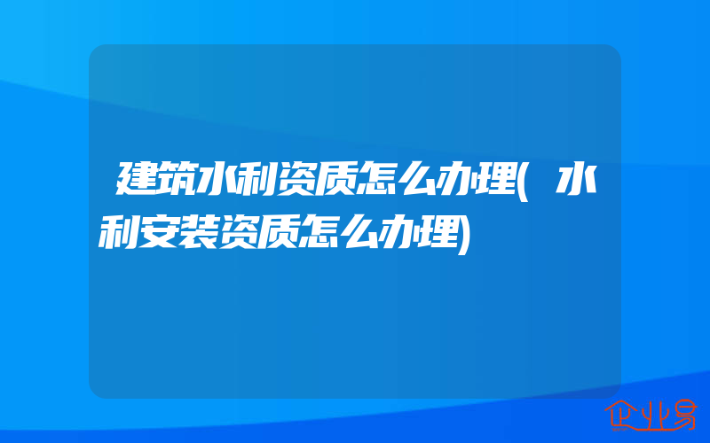 建筑水利资质怎么办理(水利安装资质怎么办理)