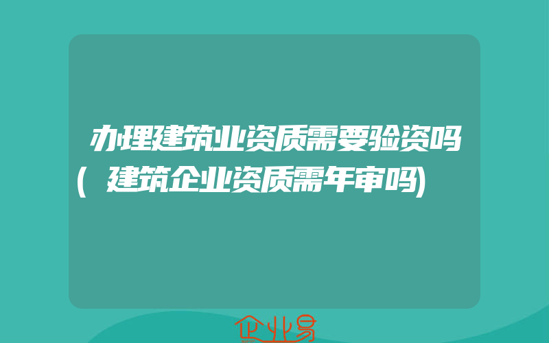 办理建筑业资质需要验资吗(建筑企业资质需年审吗)