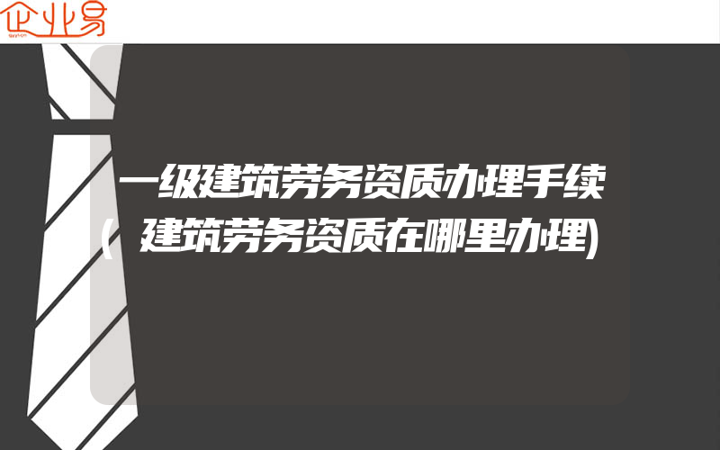 一级建筑劳务资质办理手续(建筑劳务资质在哪里办理)