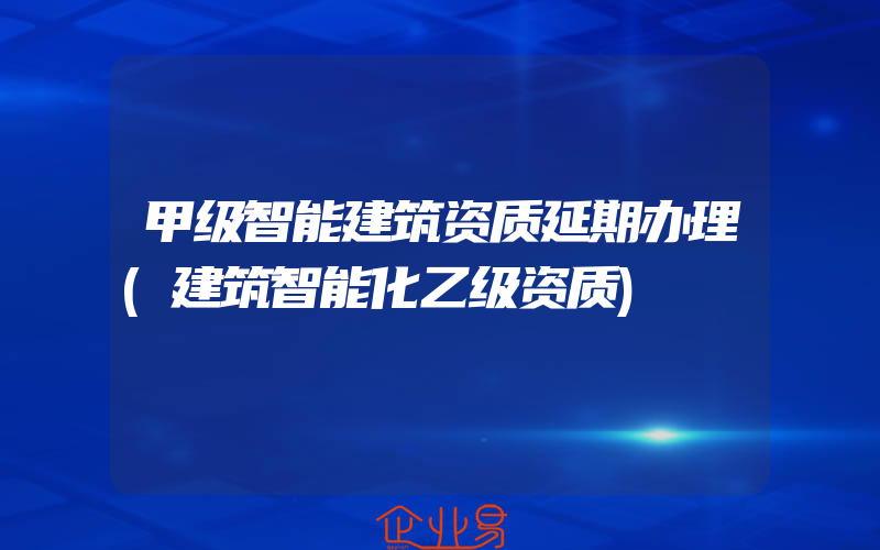 甲级智能建筑资质延期办理(建筑智能化乙级资质)