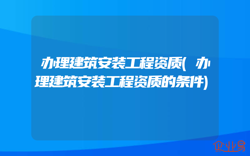 办理建筑安装工程资质(办理建筑安装工程资质的条件)