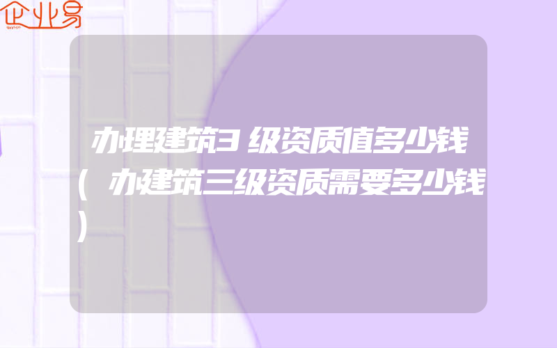 办理建筑3级资质值多少钱(办建筑三级资质需要多少钱)