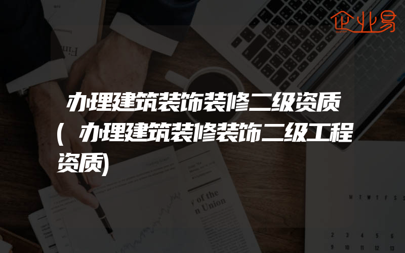 办理建筑装饰装修二级资质(办理建筑装修装饰二级工程资质)