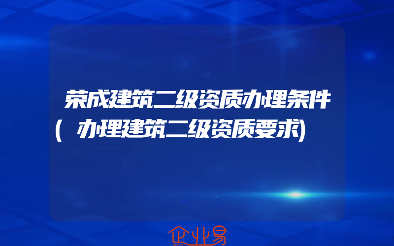 荣成建筑二级资质办理条件(办理建筑二级资质要求)