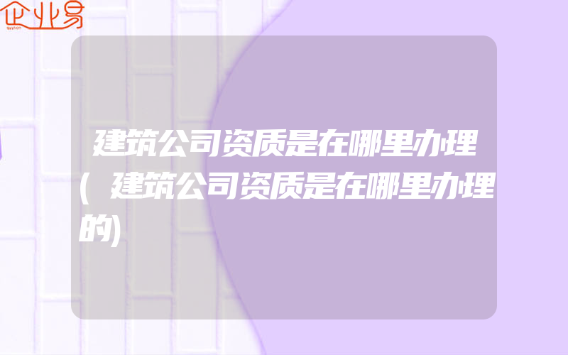 建筑公司资质是在哪里办理(建筑公司资质是在哪里办理的)