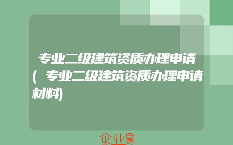 专业二级建筑资质办理申请(专业二级建筑资质办理申请材料)