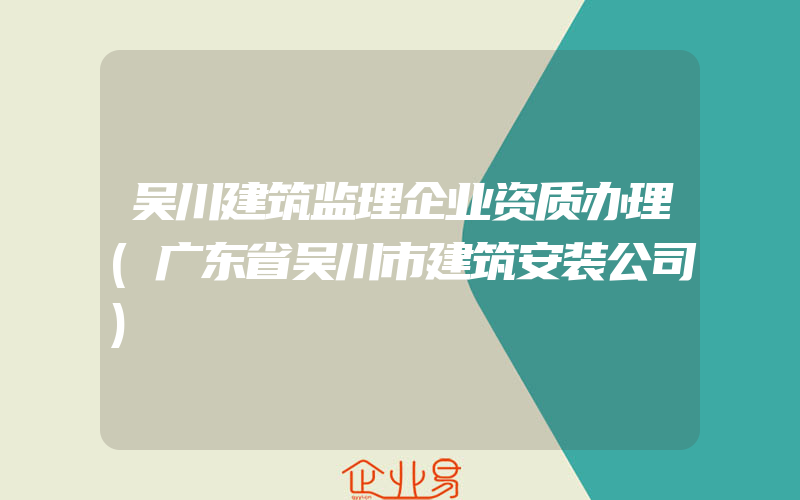 吴川建筑监理企业资质办理(广东省吴川市建筑安装公司)