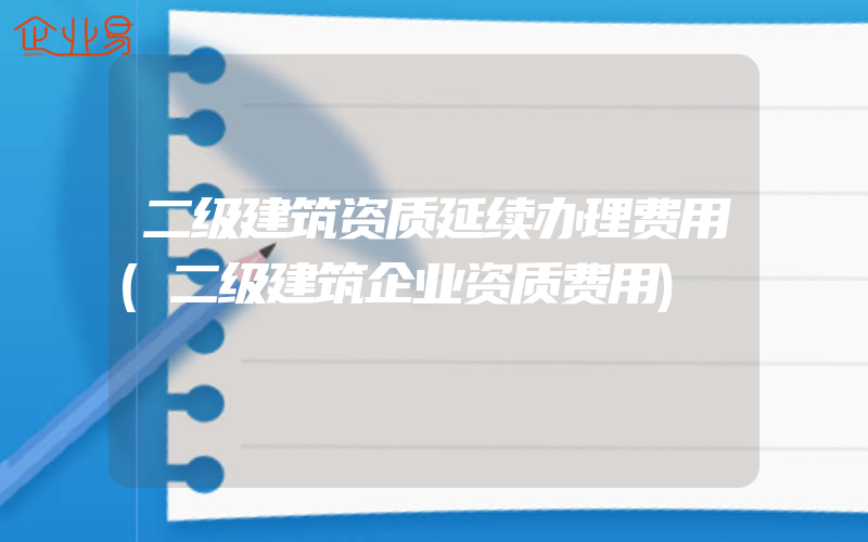 二级建筑资质延续办理费用(二级建筑企业资质费用)