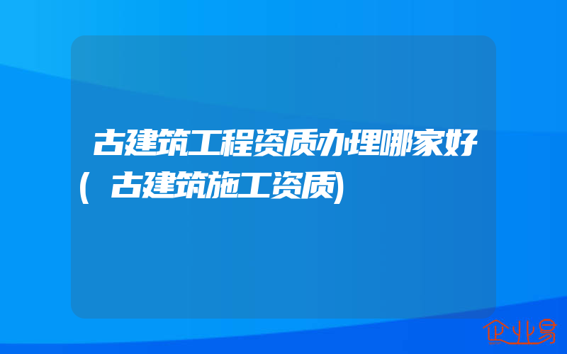 古建筑工程资质办理哪家好(古建筑施工资质)