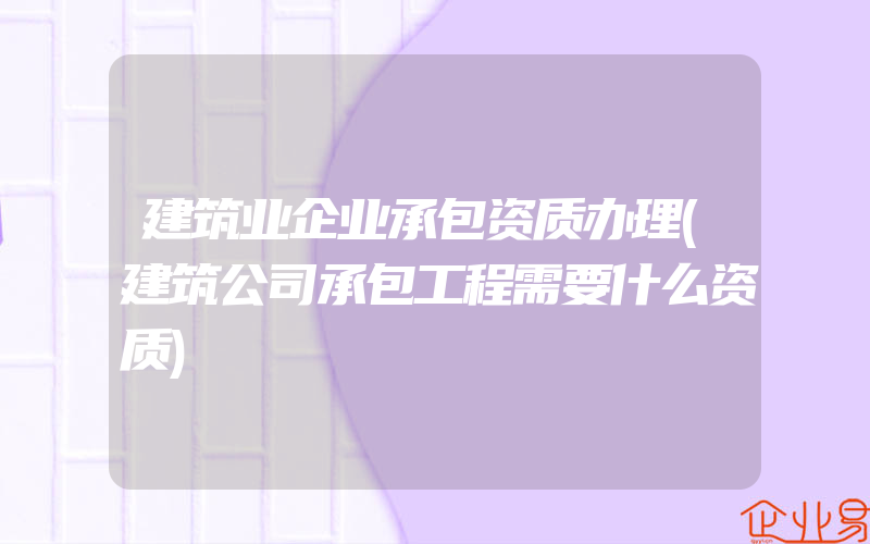 建筑业企业承包资质办理(建筑公司承包工程需要什么资质)