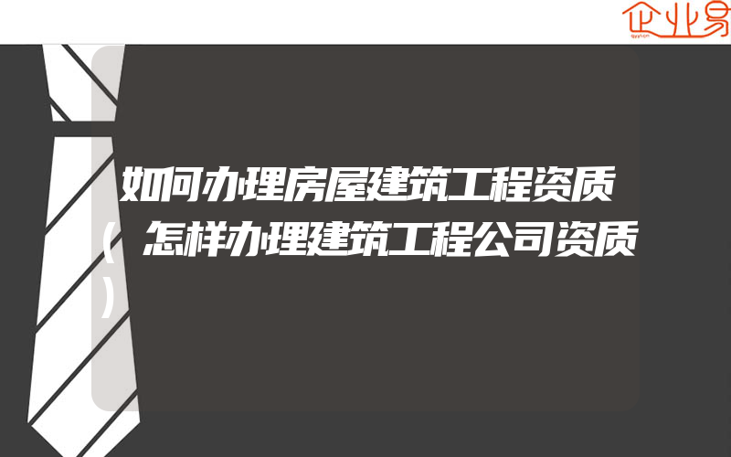 如何办理房屋建筑工程资质(怎样办理建筑工程公司资质)