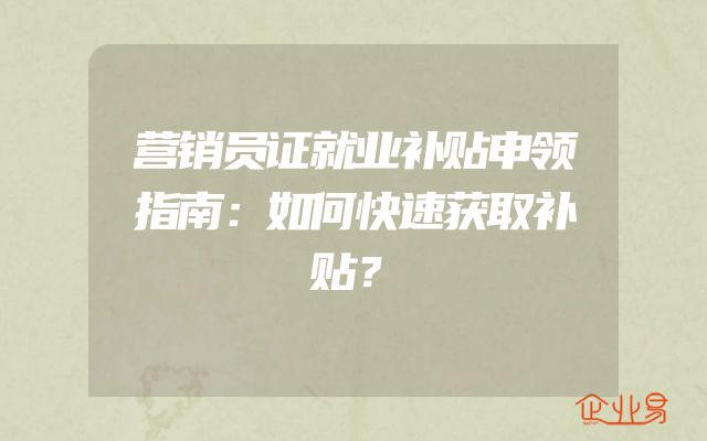营销员证就业补贴申领指南：如何快速获取补贴？