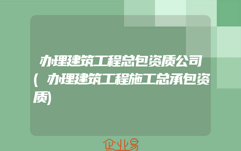 办理建筑工程总包资质公司(办理建筑工程施工总承包资质)