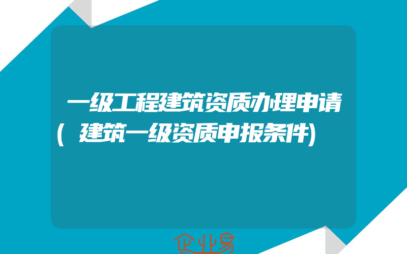 一级工程建筑资质办理申请(建筑一级资质申报条件)