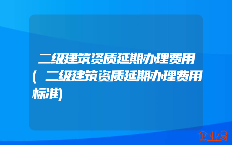 二级建筑资质延期办理费用(二级建筑资质延期办理费用标准)