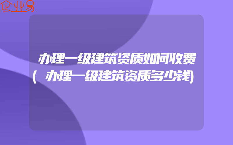 办理一级建筑资质如何收费(办理一级建筑资质多少钱)