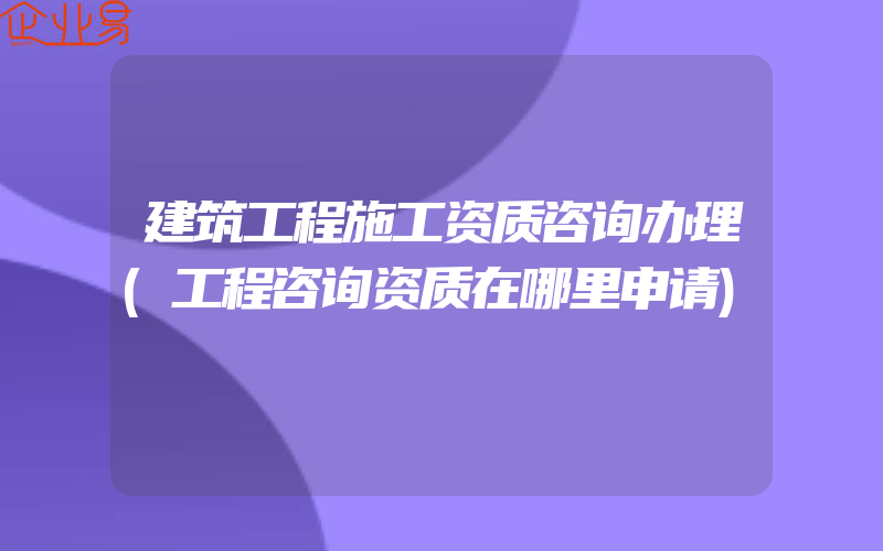 建筑工程施工资质咨询办理(工程咨询资质在哪里申请)