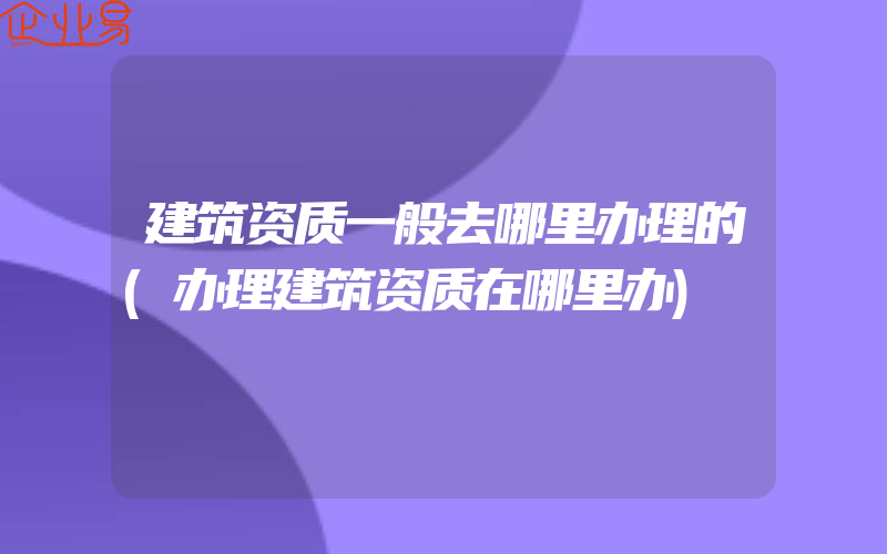 建筑资质一般去哪里办理的(办理建筑资质在哪里办)