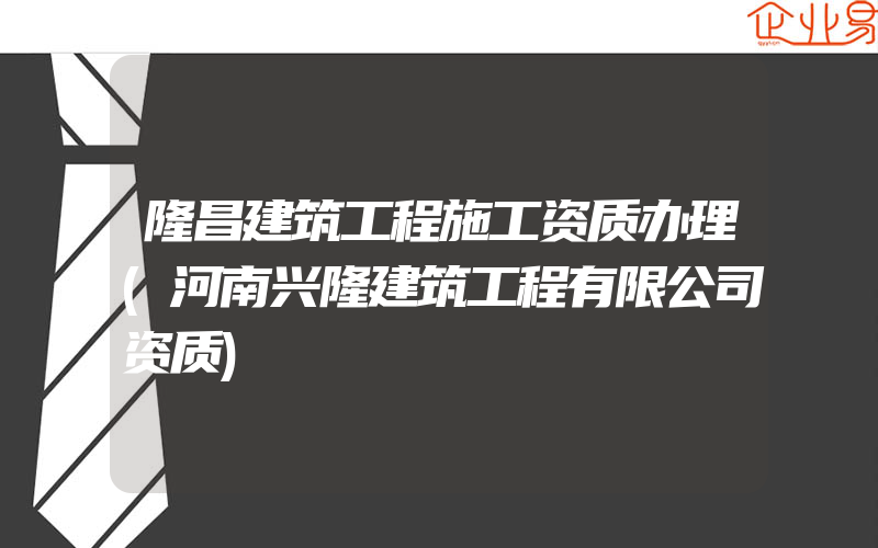 隆昌建筑工程施工资质办理(河南兴隆建筑工程有限公司资质)