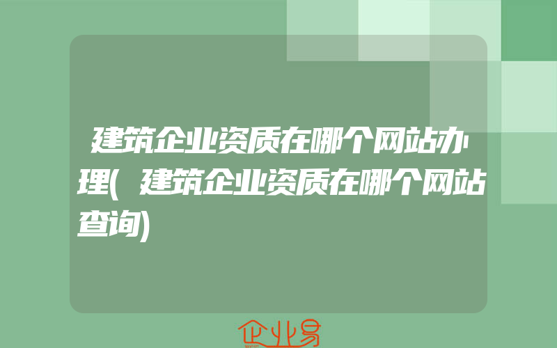 建筑企业资质在哪个网站办理(建筑企业资质在哪个网站查询)