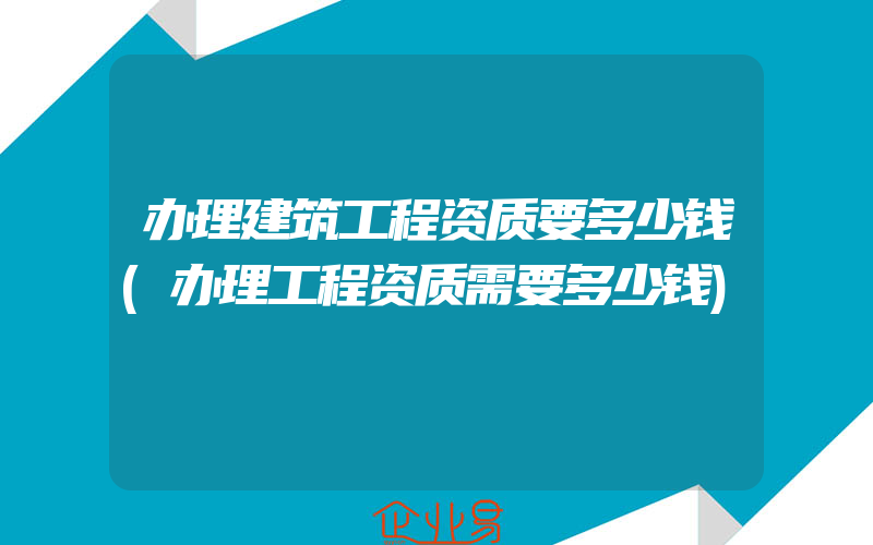 办理建筑工程资质要多少钱(办理工程资质需要多少钱)