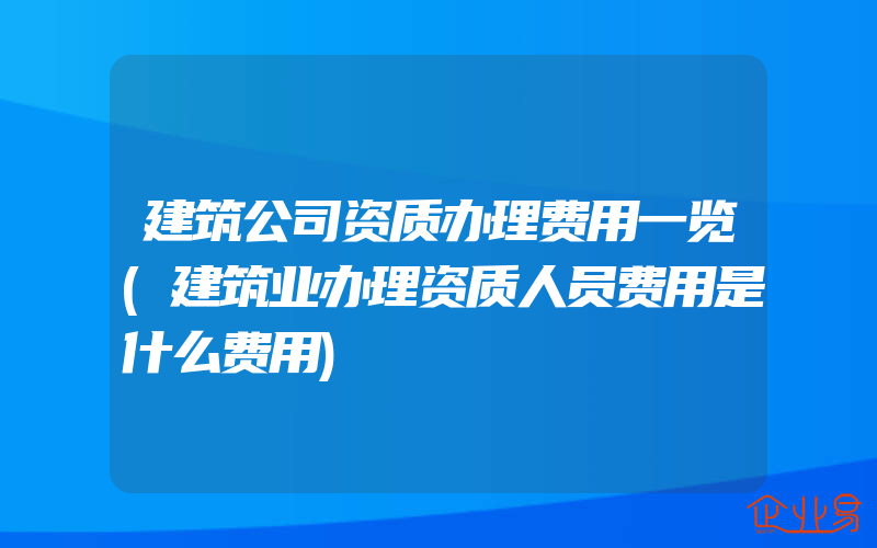 建筑公司资质办理费用一览(建筑业办理资质人员费用是什么费用)