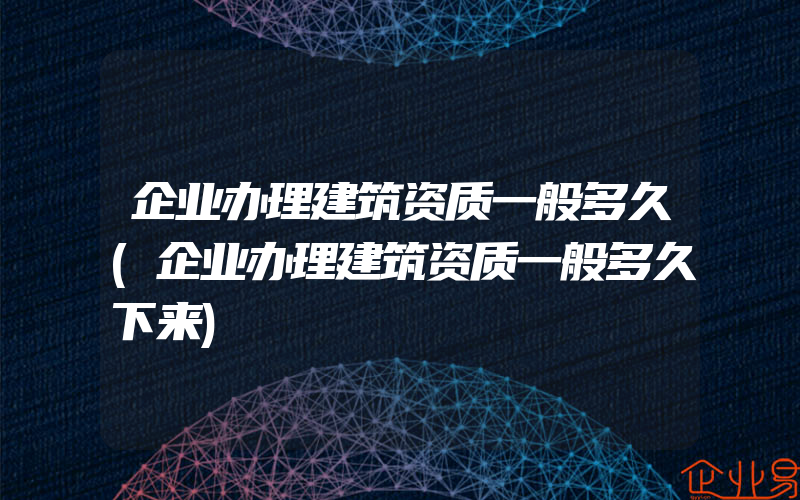 企业办理建筑资质一般多久(企业办理建筑资质一般多久下来)