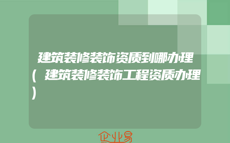 建筑装修装饰资质到哪办理(建筑装修装饰工程资质办理)