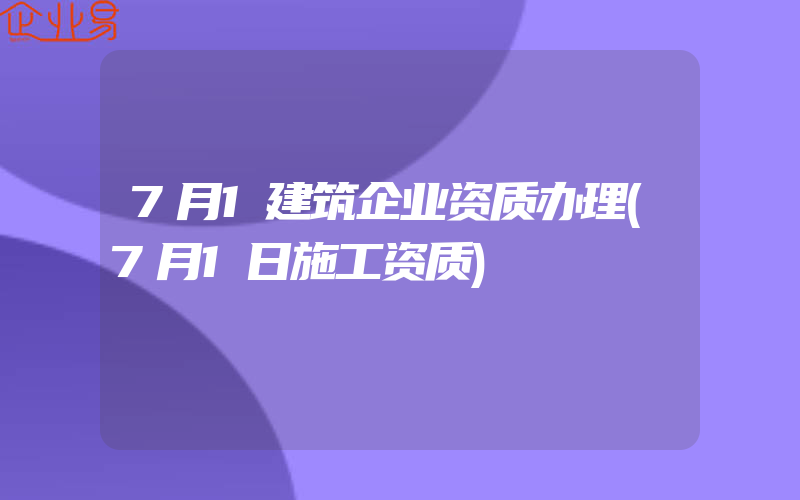 7月1建筑企业资质办理(7月1日施工资质)