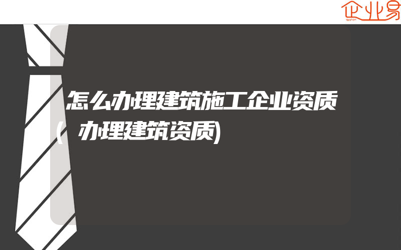 怎么办理建筑施工企业资质(办理建筑资质)