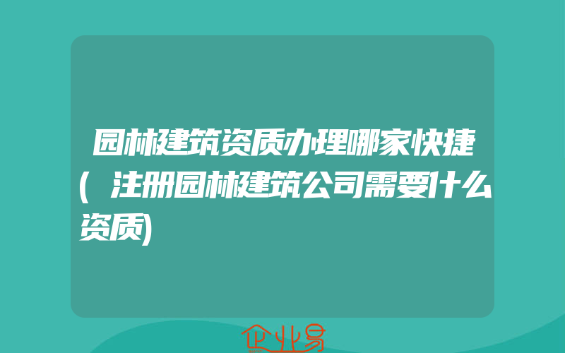 园林建筑资质办理哪家快捷(注册园林建筑公司需要什么资质)