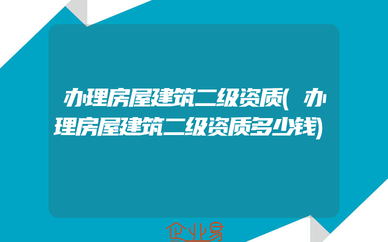 办理房屋建筑二级资质(办理房屋建筑二级资质多少钱)