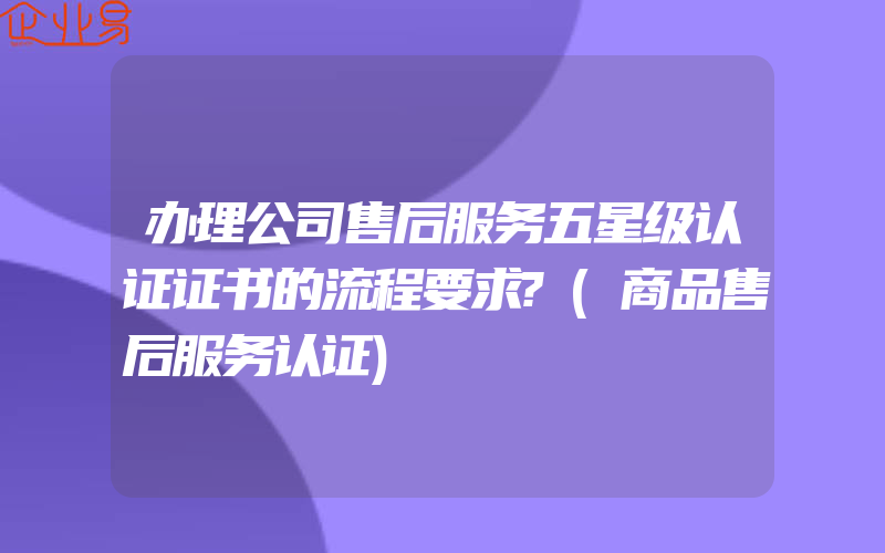 办理公司售后服务五星级认证证书的流程要求?(商品售后服务认证)