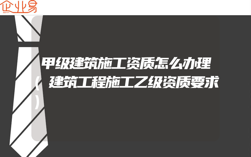 甲级建筑施工资质怎么办理(建筑工程施工乙级资质要求)