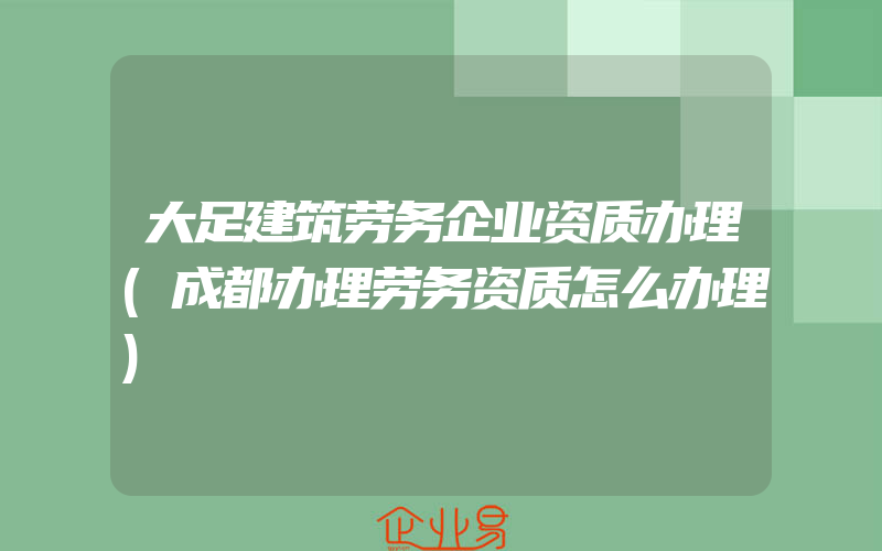 大足建筑劳务企业资质办理(成都办理劳务资质怎么办理)