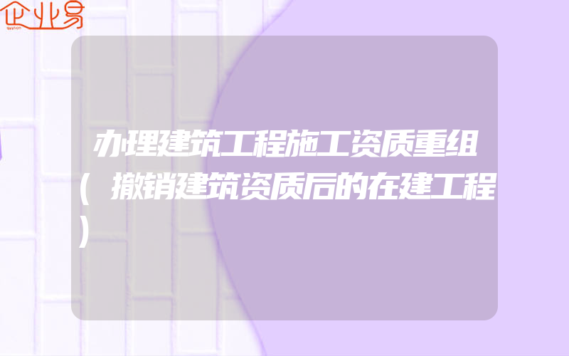 办理建筑工程施工资质重组(撤销建筑资质后的在建工程)