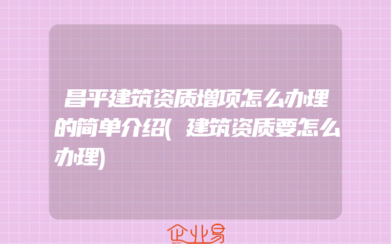 昌平建筑资质增项怎么办理的简单介绍(建筑资质要怎么办理)