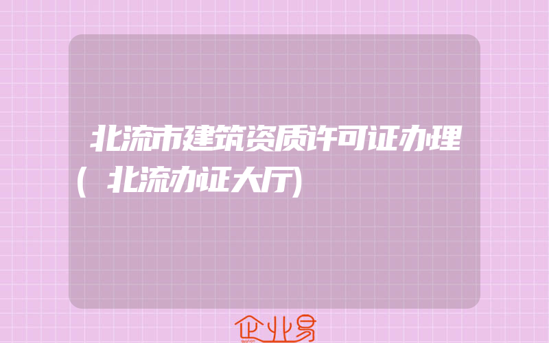 北流市建筑资质许可证办理(北流办证大厅)