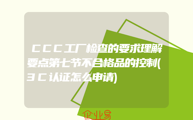 CCC工厂检查的要求理解要点第七节不合格品的控制(3C认证怎么申请)