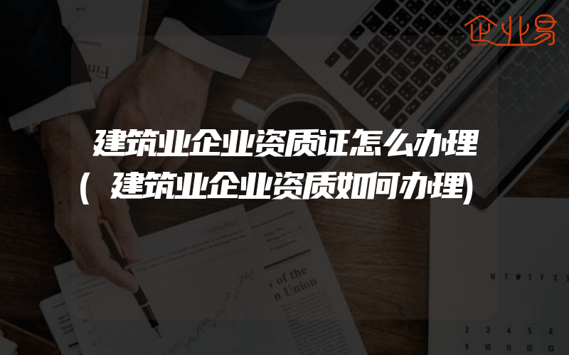 建筑业企业资质证怎么办理(建筑业企业资质如何办理)