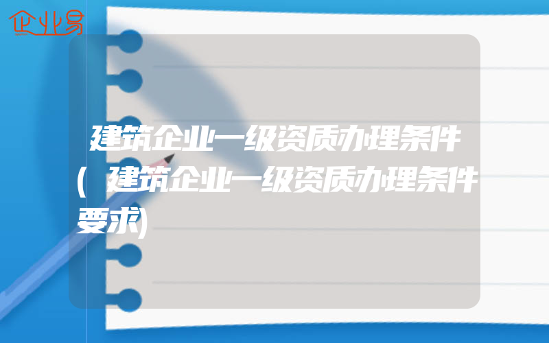 建筑企业一级资质办理条件(建筑企业一级资质办理条件要求)